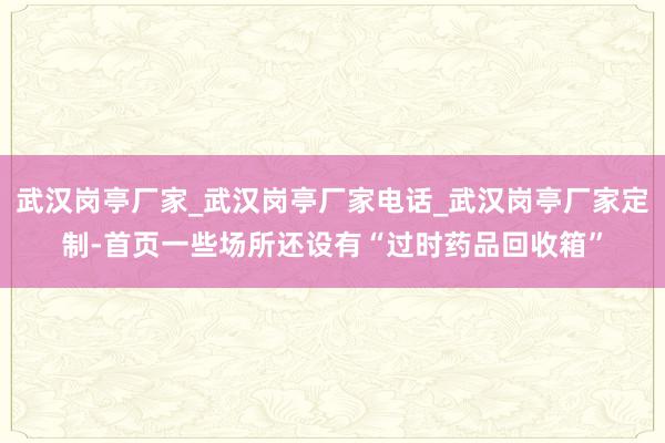 武汉岗亭厂家_武汉岗亭厂家电话_武汉岗亭厂家定制-首页一些场所还设有“过时药品回收箱”
