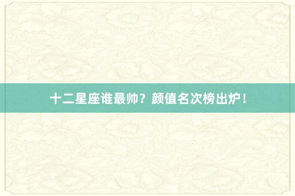 十二星座谁最帅？颜值名次榜出炉！