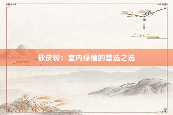 橡皮树：室内绿植的首选之选