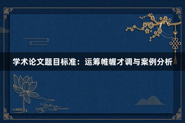 学术论文题目标准：运筹帷幄才调与案例分析